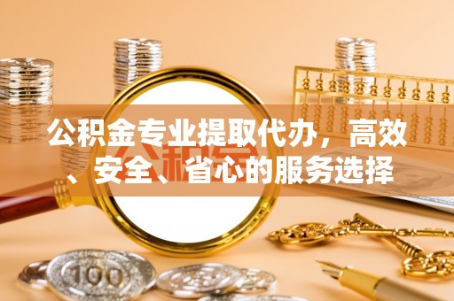 东阳公积金专业提取代办，高效、安全、省心的服务选择