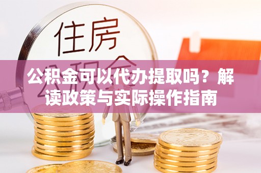 东阳公积金可以代办提取吗？解读政策与实际操作指南