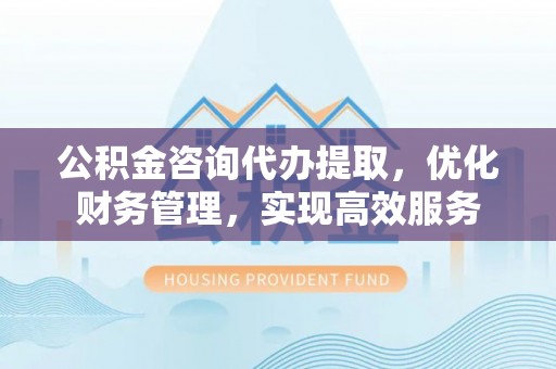 东阳公积金咨询代办提取，优化财务管理，实现高效服务
