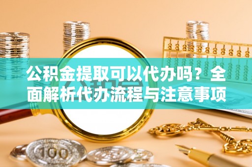 东阳公积金提取可以代办吗？全面解析代办流程与注意事项